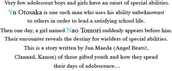 Very few adolescent boys and girls have an onset of special abilities. Yu Otosaka is one such man who uses his ability unbeknownst to others in order to lead a satisfying school life. Then one day, a girl named Nao Tomori suddenly appears before him. Their encounter reveals the destiny for wielders of special abilities. This is a story written by Jun Maeda (Angel Beats!, Clannad, Kanon) of those gifted youth and how they spend their days of adolescence…
